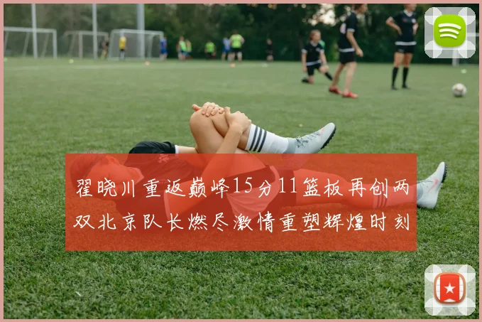 翟晓川重返巅峰15分11篮板再创两双北京队长燃尽激情重塑辉煌时刻