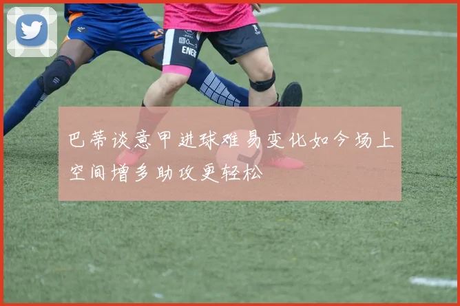 巴蒂谈意甲进球难易变化如今场上空间增多助攻更轻松
