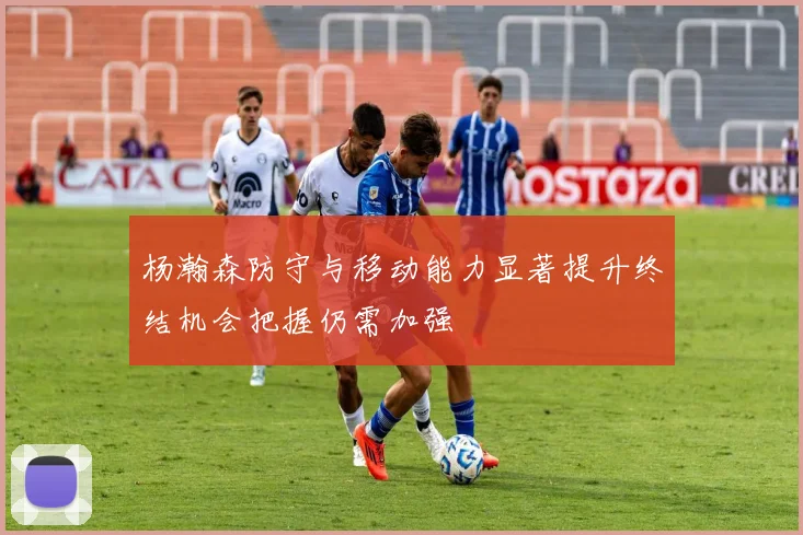 杨瀚森防守与移动能力显著提升终结机会把握仍需加强