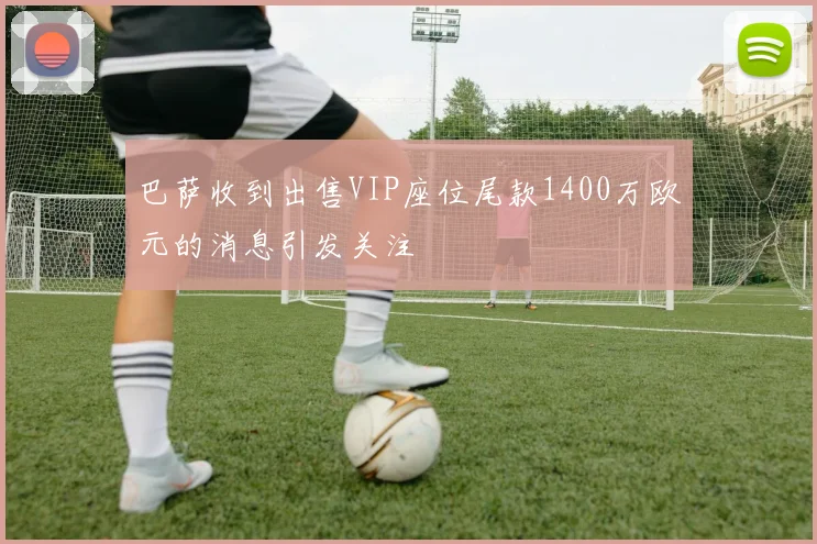 巴萨收到出售VIP座位尾款1400万欧元的消息引发关注