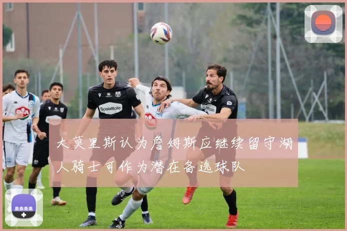 大莫里斯认为詹姆斯应继续留守湖人骑士可作为潜在备选球队