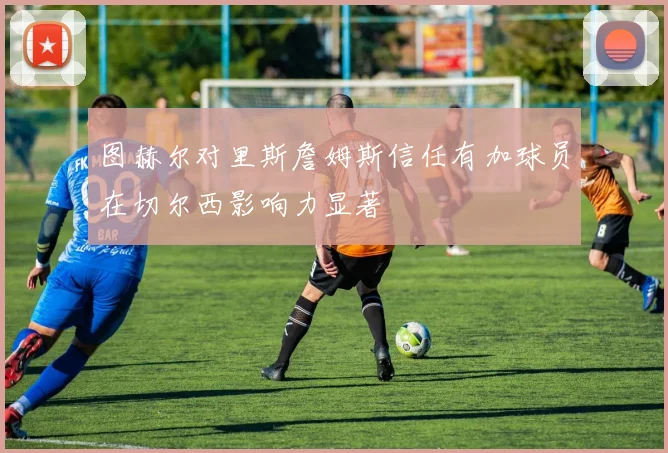 图赫尔对里斯詹姆斯信任有加球员在切尔西影响力显著