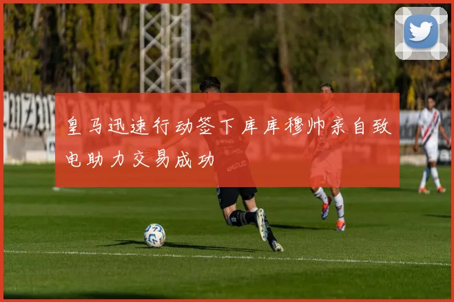 皇马迅速行动签下库库穆帅亲自致电助力交易成功