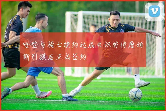 哈登与骑士续约达成共识将待詹姆斯引援后正式签约
