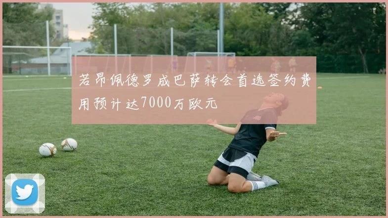 若昂佩德罗成巴萨转会首选签约费用预计达7000万欧元