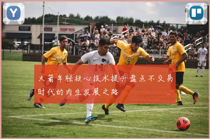 火箭年轻核心技术提升盘点不交易时代的内生发展之路