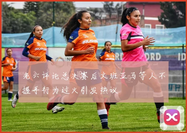 老六评论总决赛后文班亚马等人不握手行为过火引发热议