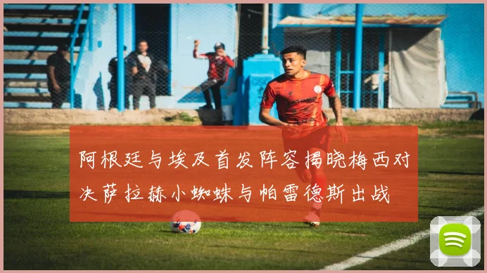 阿根廷与埃及首发阵容揭晓梅西对决萨拉赫小蜘蛛与帕雷德斯出战