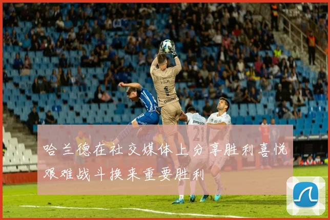 哈兰德在社交媒体上分享胜利喜悦艰难战斗换来重要胜利