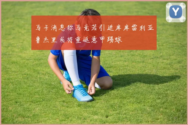 马卡消息称马竞若引进库库雷利亚鲁杰里或将重返意甲踢球