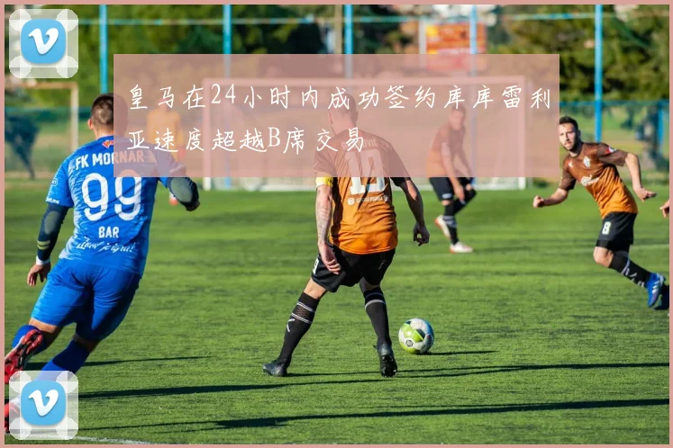 皇马在24小时内成功签约库库雷利亚速度超越B席交易