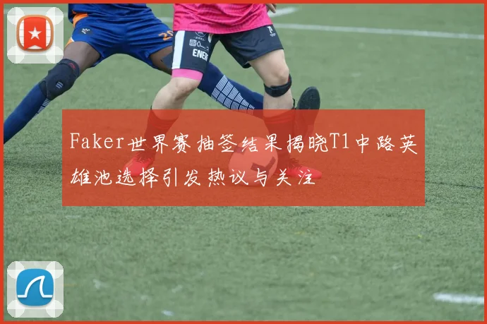 Faker世界赛抽签结果揭晓T1中路英雄池选择引发热议与关注