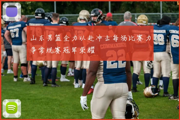 山东男篮全力以赴冲击每场比赛力争常规赛冠军荣耀