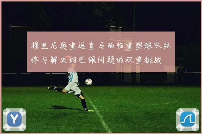 穆里尼奥重返皇马面临重塑球队纪律与解决姆巴佩问题的双重挑战