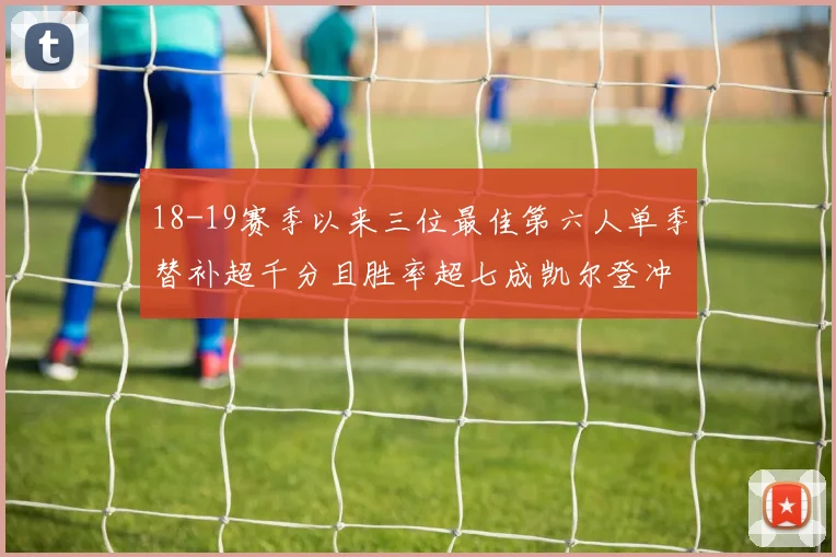 18-19赛季以来三位最佳第六人单季替补超千分且胜率超七成凯尔登冲击新高