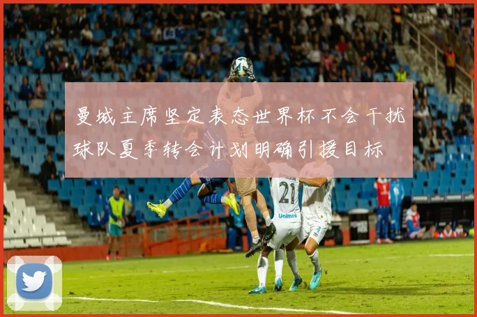 曼城主席坚定表态世界杯不会干扰球队夏季转会计划明确引援目标