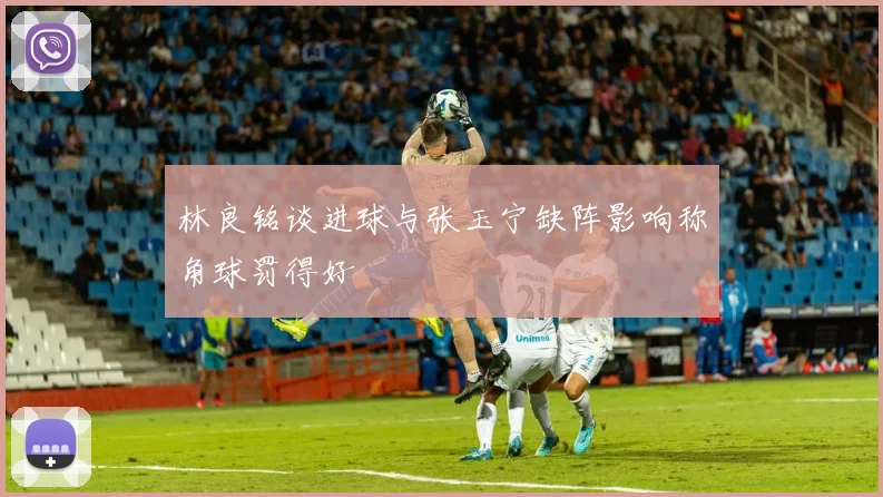 林良铭谈进球与张玉宁缺阵影响称角球罚得好