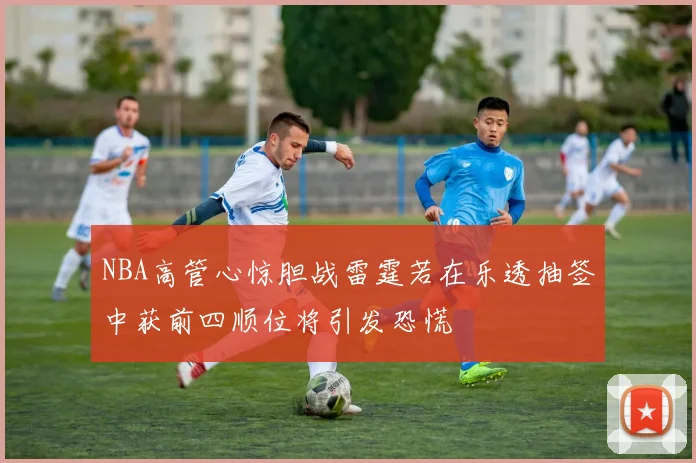 NBA高管心惊胆战雷霆若在乐透抽签中获前四顺位将引发恐慌