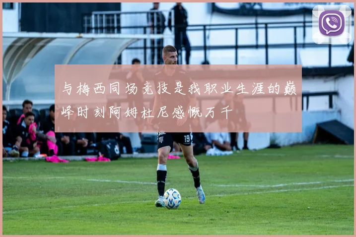 与梅西同场竞技是我职业生涯的巅峰时刻阿姆杜尼感慨万千