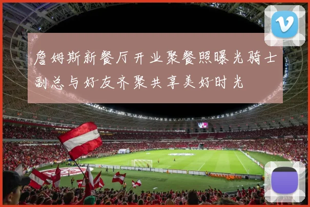 詹姆斯新餐厅开业聚餐照曝光骑士副总与好友齐聚共享美好时光