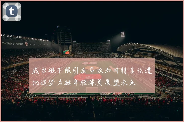 威尔逊下限引发争议加内特言论遭批追梦力挺年轻球员展望未来
