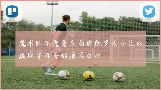 魔术队不愿意交易班凯罗或小瓦以换取字母哥的原因分析